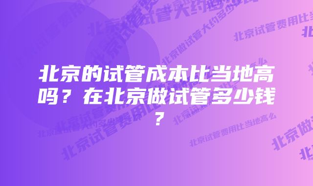 北京的试管成本比当地高吗？在北京做试管多少钱？