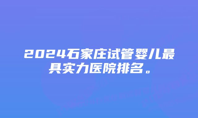 2024石家庄试管婴儿最具实力医院排名。