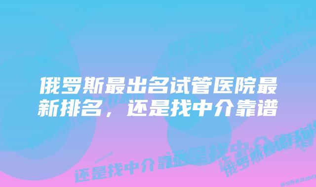 俄罗斯最出名试管医院最新排名，还是找中介靠谱