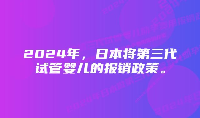 2024年，日本将第三代试管婴儿的报销政策。