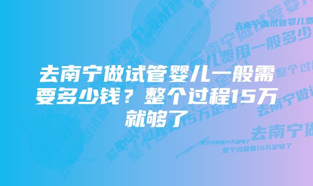 去南宁做试管婴儿一般需要多少钱？整个过程15万就够了