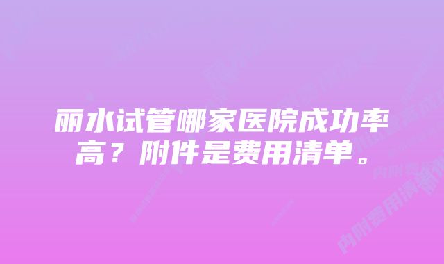 丽水试管哪家医院成功率高？附件是费用清单。