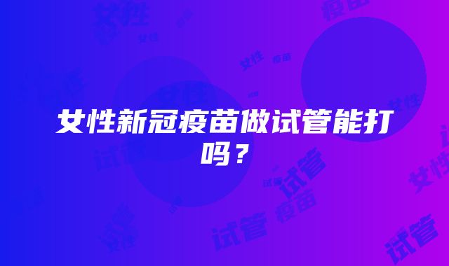 女性新冠疫苗做试管能打吗？