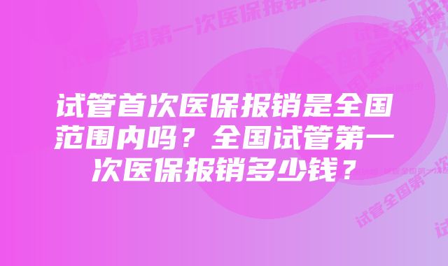 试管首次医保报销是全国范围内吗？全国试管第一次医保报销多少钱？