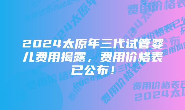 2024太原年三代试管婴儿费用揭露，费用价格表已公布！