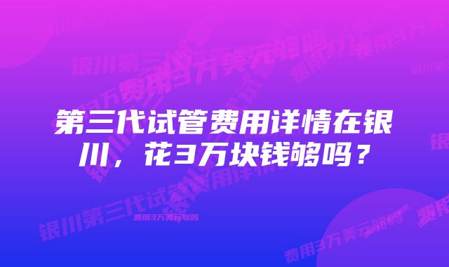 第三代试管费用详情在银川，花3万块钱够吗？