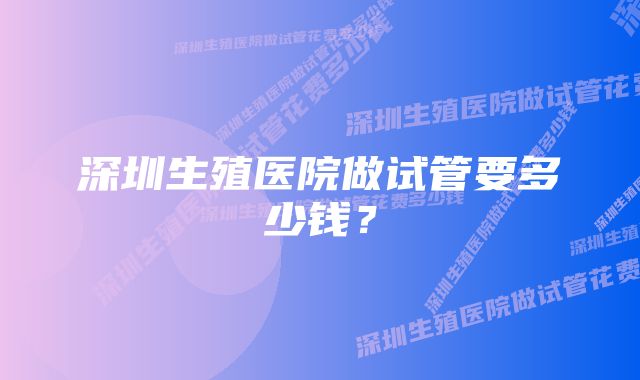 深圳生殖医院做试管要多少钱？