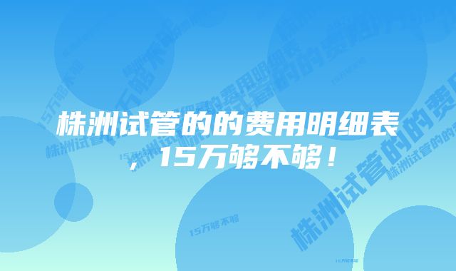 株洲试管的的费用明细表，15万够不够！