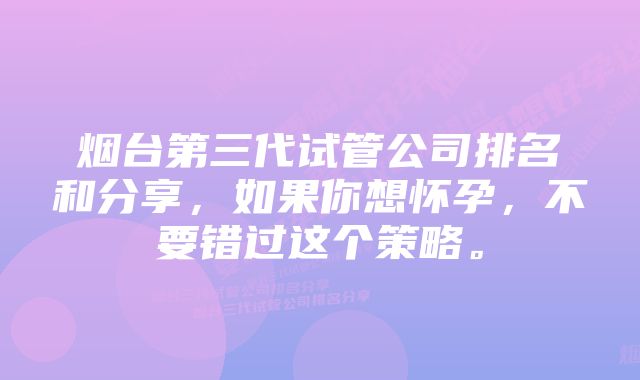 烟台第三代试管公司排名和分享，如果你想怀孕，不要错过这个策略。