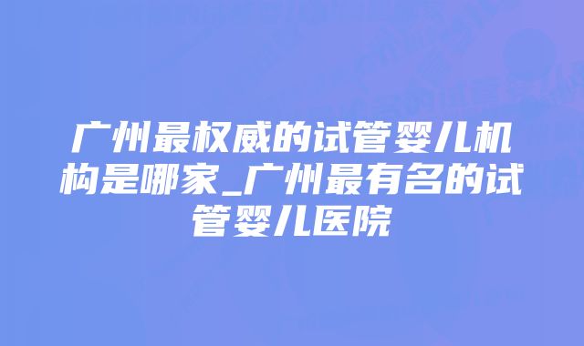 广州最权威的试管婴儿机构是哪家_广州最有名的试管婴儿医院