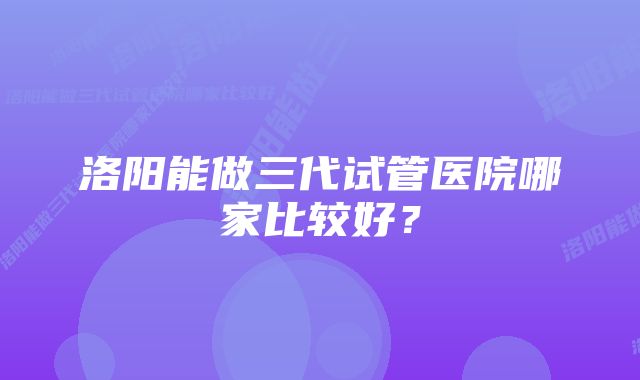 洛阳能做三代试管医院哪家比较好？