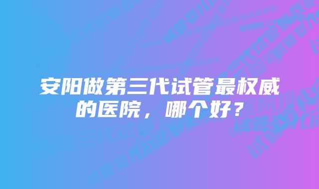 安阳做第三代试管最权威的医院，哪个好？