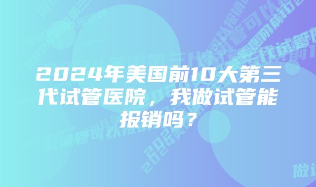 2024年美国前10大第三代试管医院，我做试管能报销吗？