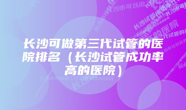 长沙可做第三代试管的医院排名（长沙试管成功率高的医院）