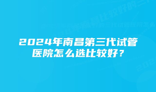 2024年南昌第三代试管医院怎么选比较好？