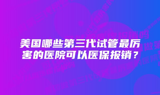 美国哪些第三代试管最厉害的医院可以医保报销？