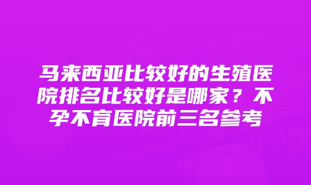 马来西亚比较好的生殖医院排名比较好是哪家？不孕不育医院前三名参考