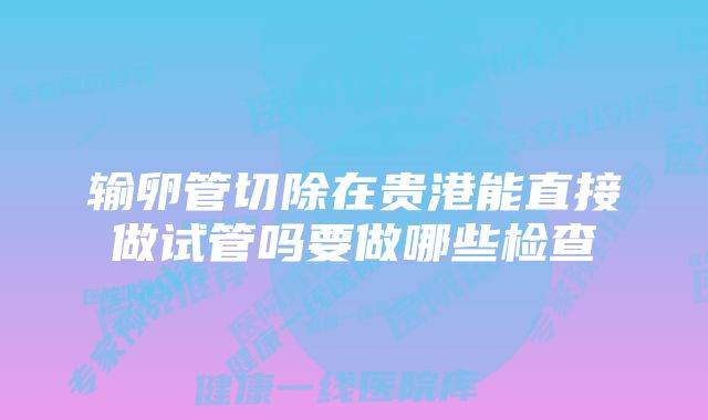 输卵管切除在贵港能直接做试管吗要做哪些检查