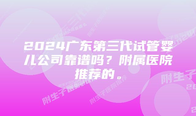 2024广东第三代试管婴儿公司靠谱吗？附属医院推荐的。