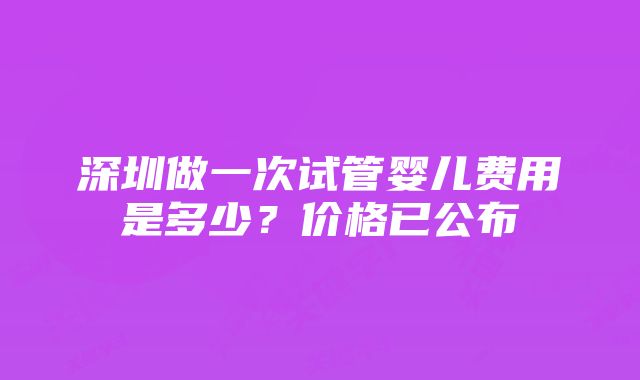 深圳做一次试管婴儿费用是多少？价格已公布