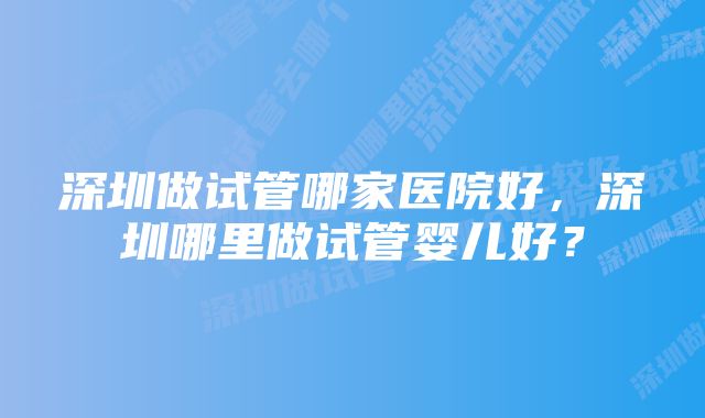 深圳做试管哪家医院好，深圳哪里做试管婴儿好？