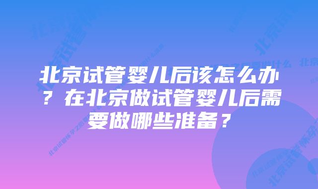 北京试管婴儿后该怎么办？在北京做试管婴儿后需要做哪些准备？