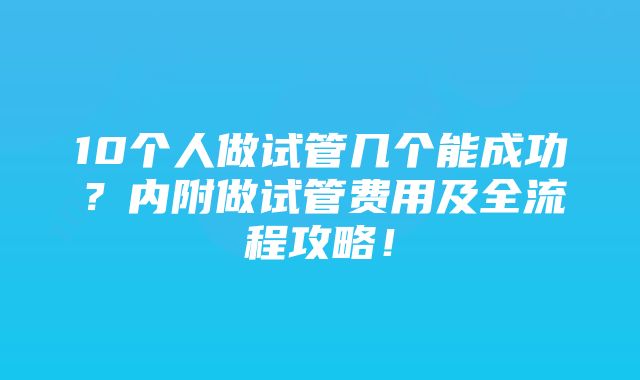 10个人做试管几个能成功？内附做试管费用及全流程攻略！