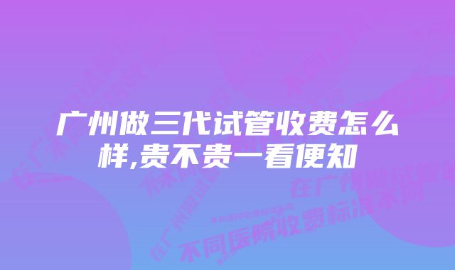 广州做三代试管收费怎么样,贵不贵一看便知