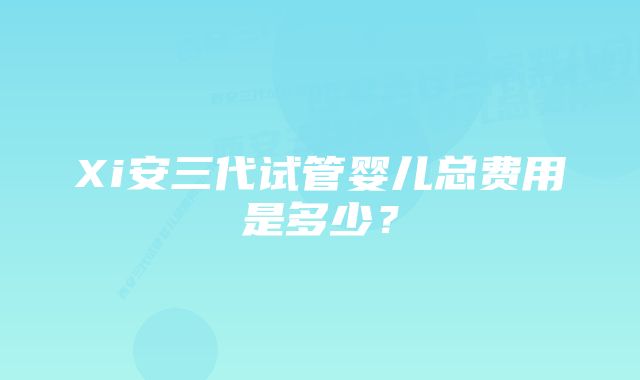 Xi安三代试管婴儿总费用是多少？