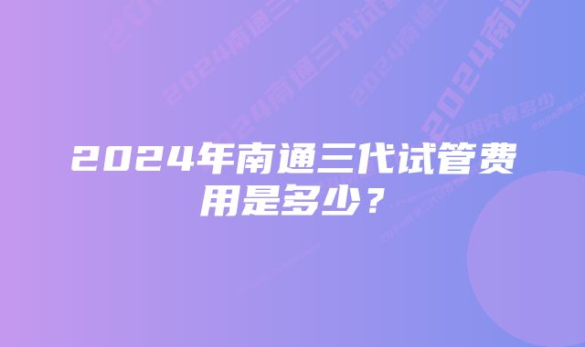 2024年南通三代试管费用是多少？