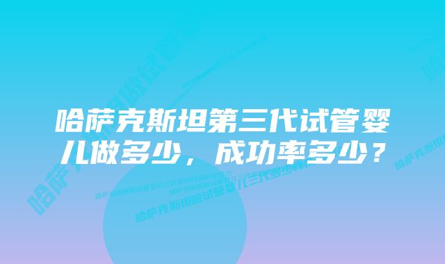 哈萨克斯坦第三代试管婴儿做多少，成功率多少？