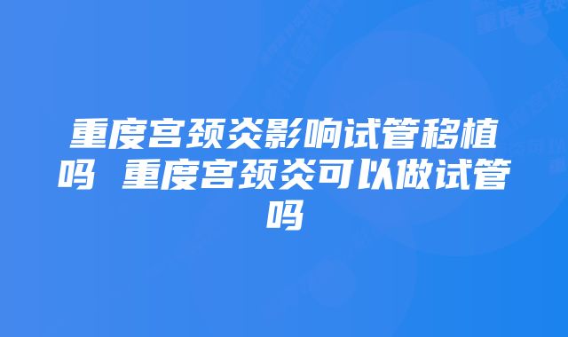 重度宫颈炎影响试管移植吗 重度宫颈炎可以做试管吗