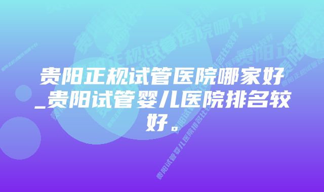 贵阳正规试管医院哪家好_贵阳试管婴儿医院排名较好。