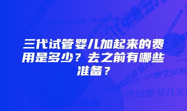 三代试管婴儿加起来的费用是多少？去之前有哪些准备？