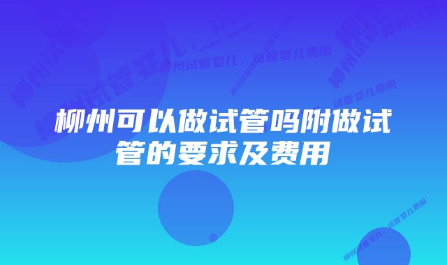 柳州可以做试管吗附做试管的要求及费用