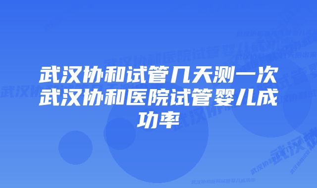 武汉协和试管几天测一次武汉协和医院试管婴儿成功率