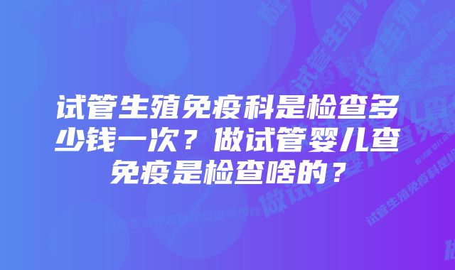 试管生殖免疫科是检查多少钱一次？做试管婴儿查免疫是检查啥的？