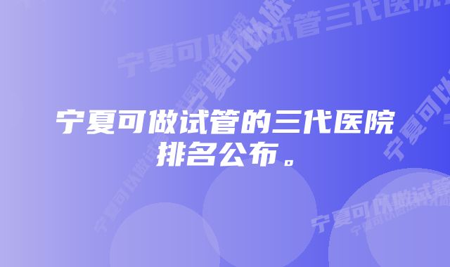 宁夏可做试管的三代医院排名公布。