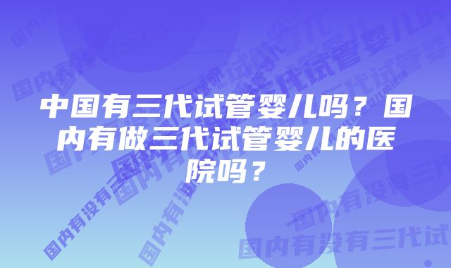 中国有三代试管婴儿吗？国内有做三代试管婴儿的医院吗？