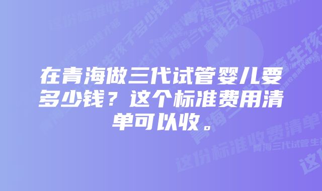 在青海做三代试管婴儿要多少钱？这个标准费用清单可以收。