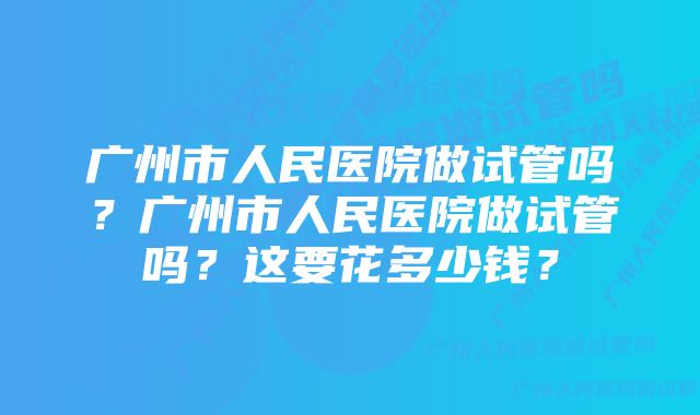 广州市人民医院做试管吗？广州市人民医院做试管吗？这要花多少钱？