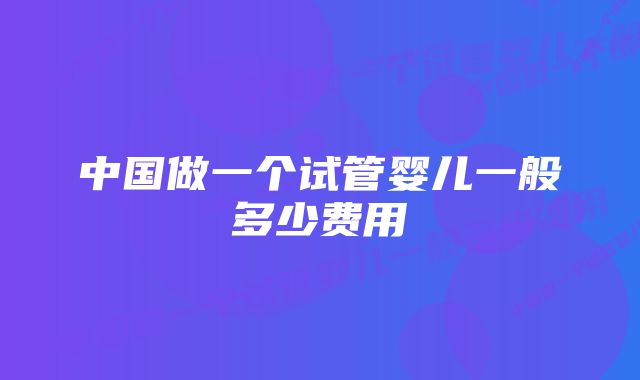 中国做一个试管婴儿一般多少费用