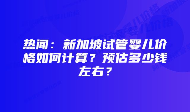 热闻：新加坡试管婴儿价格如何计算？预估多少钱左右？