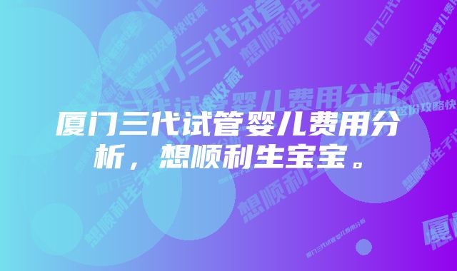 厦门三代试管婴儿费用分析，想顺利生宝宝。