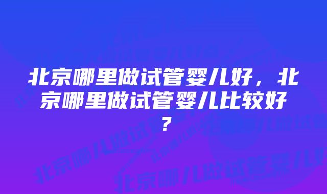 北京哪里做试管婴儿好，北京哪里做试管婴儿比较好？