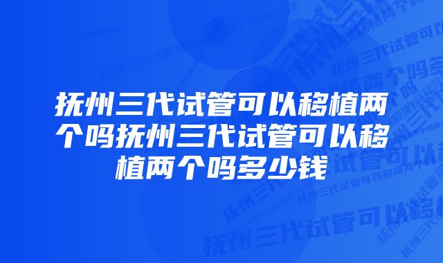 抚州三代试管可以移植两个吗抚州三代试管可以移植两个吗多少钱