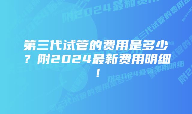 第三代试管的费用是多少？附2024最新费用明细！