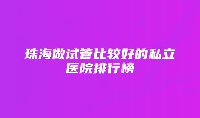 珠海做试管比较好的私立医院排行榜