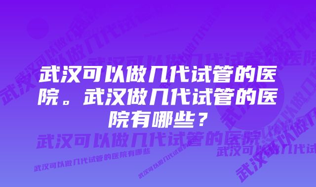 武汉可以做几代试管的医院。武汉做几代试管的医院有哪些？