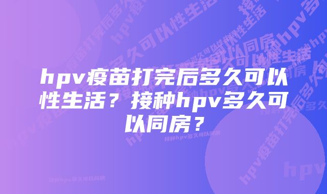 hpv疫苗打完后多久可以性生活？接种hpv多久可以同房？